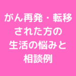 がん再発・転移 された方の 生活の悩みと 相談例